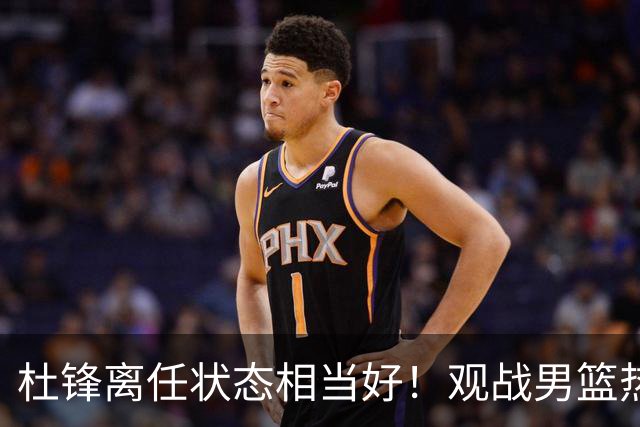 杜锋离任状态相当好！观战男篮热身，与郭士强畅谈，宠爱2爱徒